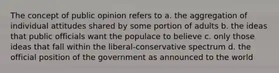 The concept of public opinion refers to a. the aggregation of individual attitudes shared by some portion of adults b. the ideas that public officials want the populace to believe c. only those ideas that fall within the liberal-conservative spectrum d. the official position of the government as announced to the world