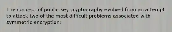 The concept of public-key cryptography evolved from an attempt to attack two of the most difficult problems associated with symmetric encryption: