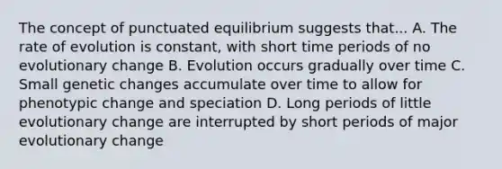 The concept of punctuated equilibrium suggests that... A. The rate of evolution is constant, with short time periods of no evolutionary change B. Evolution occurs gradually over time C. Small genetic changes accumulate over time to allow for phenotypic change and speciation D. Long periods of little evolutionary change are interrupted by short periods of major evolutionary change