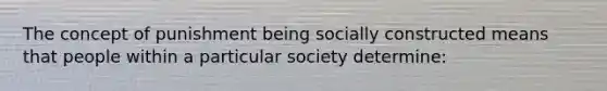 The concept of punishment being socially constructed means that people within a particular society determine: