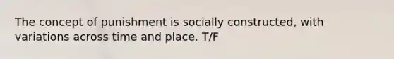 The concept of punishment is socially constructed, with variations across time and place. T/F