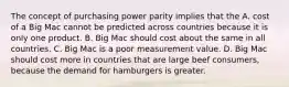 The concept of purchasing power parity implies that the A. cost of a Big Mac cannot be predicted across countries because it is only one product. B. Big Mac should cost about the same in all countries. C. Big Mac is a poor measurement value. D. Big Mac should cost more in countries that are large beef consumers, because the demand for hamburgers is greater.