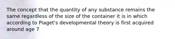 The concept that the quantity of any substance remains the same regardless of the size of the container it is in which according to Piaget's developmental theory is first acquired around age 7