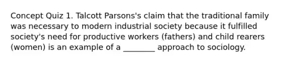 Concept Quiz 1. Talcott Parsons's claim that the traditional family was necessary to modern industrial society because it fulfilled society's need for productive workers (fathers) and child rearers (women) is an example of a ________ approach to sociology.