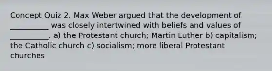 Concept Quiz 2. Max Weber argued that the development of __________ was closely intertwined with beliefs and values of __________. a) the Protestant church; Martin Luther b) capitalism; the Catholic church c) socialism; more liberal Protestant churches