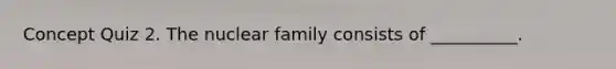 Concept Quiz 2. The nuclear family consists of __________.