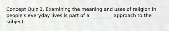 Concept Quiz 3. Examining the meaning and uses of religion in people's everyday lives is part of a _________ approach to the subject.