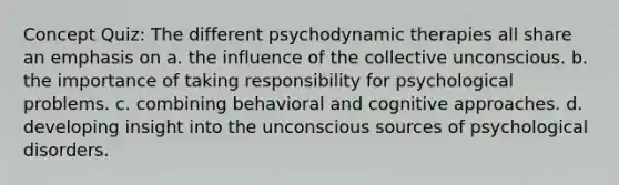 Concept Quiz: The different psychodynamic therapies all share an emphasis on a. the influence of the collective unconscious. b. the importance of taking responsibility for psychological problems. c. combining behavioral and <a href='https://www.questionai.com/knowledge/kkRnXW7kF1-cognitive-approach' class='anchor-knowledge'>cognitive approach</a>es. d. developing insight into the unconscious sources of <a href='https://www.questionai.com/knowledge/ki9dj0ALpL-psychological-disorders' class='anchor-knowledge'>psychological disorders</a>.