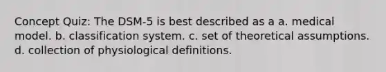 Concept Quiz: The DSM-5 is best described as a a. medical model. b. classification system. c. set of theoretical assumptions. d. collection of physiological definitions.