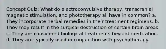 Concept Quiz: What do electroconvulsive therapy, transcranial magnetic stimulation, and phototherapy all have in common? a. They incorporate herbal remedies in their treatment regimens. b. They may result in the surgical destruction of certain brain areas. c. They are considered biological treatments beyond medication. d. They are typically used in conjunction with psychotherapy.