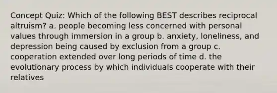 Concept Quiz: Which of the following BEST describes reciprocal altruism? a. people becoming less concerned with personal values through immersion in a group b. anxiety, loneliness, and depression being caused by exclusion from a group c. cooperation extended over long periods of time d. the evolutionary process by which individuals cooperate with their relatives