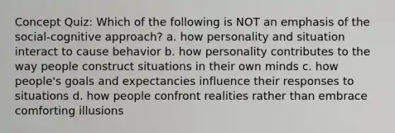 Concept Quiz: Which of the following is NOT an emphasis of the social-cognitive approach? a. how personality and situation interact to cause behavior b. how personality contributes to the way people construct situations in their own minds c. how people's goals and expectancies influence their responses to situations d. how people confront realities rather than embrace comforting illusions