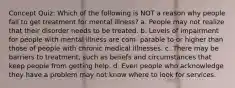 Concept Quiz: Which of the following is NOT a reason why people fail to get treatment for mental illness? a. People may not realize that their disorder needs to be treated. b. Levels of impairment for people with mental illness are com- parable to or higher than those of people with chronic medical illnesses. c. There may be barriers to treatment, such as beliefs and circumstances that keep people from getting help. d. Even people who acknowledge they have a problem may not know where to look for services.