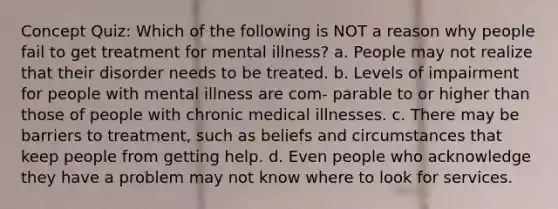 Concept Quiz: Which of the following is NOT a reason why people fail to get treatment for mental illness? a. People may not realize that their disorder needs to be treated. b. Levels of impairment for people with mental illness are com- parable to or higher than those of people with chronic medical illnesses. c. There may be barriers to treatment, such as beliefs and circumstances that keep people from getting help. d. Even people who acknowledge they have a problem may not know where to look for services.