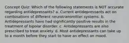 Concept Quiz: Which of the following statements is NOT accurate regarding antidepressants? a. Current antidepressants act on combinations of different neurotransmitter systems. b. Antidepressants have had significantly positive results in the treatment of bipolar disorder. c. Antidepressants are also prescribed to treat anxiety. d. Most antidepressants can take up to a month before they start to have an effect on mood.