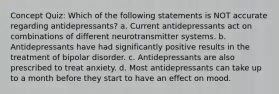 Concept Quiz: Which of the following statements is NOT accurate regarding antidepressants? a. Current antidepressants act on combinations of different neurotransmitter systems. b. Antidepressants have had significantly positive results in the treatment of bipolar disorder. c. Antidepressants are also prescribed to treat anxiety. d. Most antidepressants can take up to a month before they start to have an effect on mood.