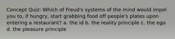 Concept Quiz: Which of Freud's systems of the mind would impel you to, if hungry, start grabbing food off people's plates upon entering a restaurant? a. the id b. the reality principle c. the ego d. the pleasure principle