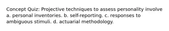 Concept Quiz: Projective techniques to assess personality involve a. personal inventories. b. self-reporting. c. responses to ambiguous stimuli. d. actuarial methodology.