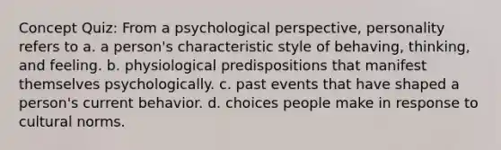 Concept Quiz: From a psychological perspective, personality refers to a. a person's characteristic style of behaving, thinking, and feeling. b. physiological predispositions that manifest themselves psychologically. c. past events that have shaped a person's current behavior. d. choices people make in response to cultural norms.