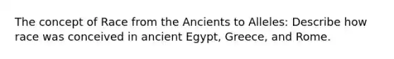 The concept of Race from the Ancients to Alleles: Describe how race was conceived in ancient Egypt, Greece, and Rome.