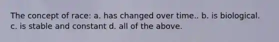The concept of race: a. has changed over time.. b. is biological. c. is stable and constant d. all of the above.