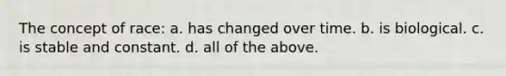 The concept of race: a. has changed over time. b. is biological. c. is stable and constant. d. all of the above.