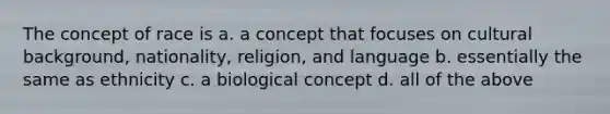 The concept of race is a. a concept that focuses on cultural background, nationality, religion, and language b. essentially the same as ethnicity c. a biological concept d. all of the above