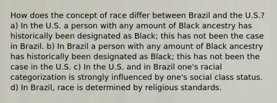 How does the concept of race differ between Brazil and the U.S.? a) In the U.S. a person with any amount of Black ancestry has historically been designated as Black; this has not been the case in Brazil. b) In Brazil a person with any amount of Black ancestry has historically been designated as Black; this has not been the case in the U.S. c) In the U.S. and in Brazil one's racial categorization is strongly influenced by one's social class status. d) In Brazil, race is determined by religious standards.