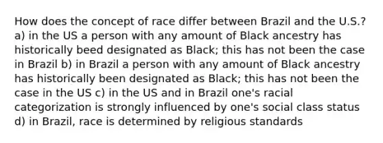 How does the concept of race differ between Brazil and the U.S.? a) in the US a person with any amount of Black ancestry has historically beed designated as Black; this has not been the case in Brazil b) in Brazil a person with any amount of Black ancestry has historically been designated as Black; this has not been the case in the US c) in the US and in Brazil one's racial categorization is strongly influenced by one's social class status d) in Brazil, race is determined by religious standards