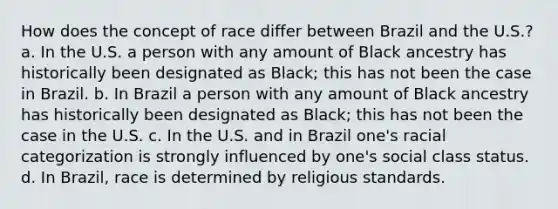 How does the concept of race differ between Brazil and the U.S.? a. In the U.S. a person with any amount of Black ancestry has historically been designated as Black; this has not been the case in Brazil. b. In Brazil a person with any amount of Black ancestry has historically been designated as Black; this has not been the case in the U.S. c. In the U.S. and in Brazil one's racial categorization is strongly influenced by one's social class status. d. In Brazil, race is determined by religious standards.