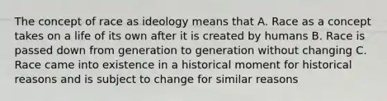 The concept of race as ideology means that A. Race as a concept takes on a life of its own after it is created by humans B. Race is passed down from generation to generation without changing C. Race came into existence in a historical moment for historical reasons and is subject to change for similar reasons