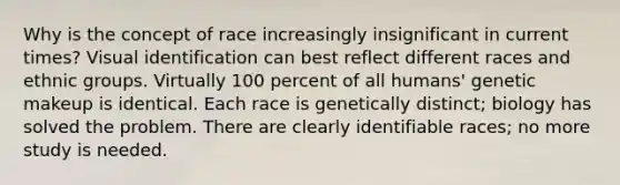 Why is the concept of race increasingly insignificant in current times? Visual identification can best reflect different races and ethnic groups. Virtually 100 percent of all humans' genetic makeup is identical. Each race is genetically distinct; biology has solved the problem. There are clearly identifiable races; no more study is needed.