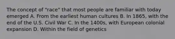 The concept of "race" that most people are familiar with today emerged A. From the earliest human cultures B. In 1865, with the end of the U.S. Civil War C. In the 1400s, with European colonial expansion D. Within the field of genetics