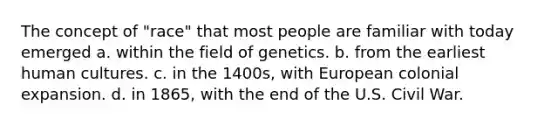 The concept of "race" that most people are familiar with today emerged a. within the field of genetics. b. from the earliest human cultures. c. in the 1400s, with European colonial expansion. d. in 1865, with the end of the U.S. Civil War.