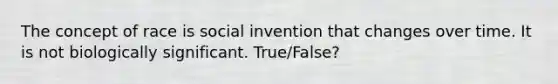 The concept of race is social invention that changes over time. It is not biologically significant. True/False?