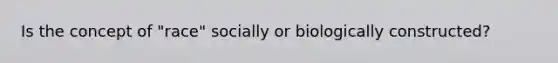 Is the concept of "race" socially or biologically constructed?