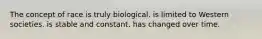 The concept of race is truly biological. is limited to Western societies. is stable and constant. has changed over time.