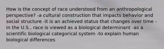 How is the concept of race understood from an anthropological perspective? -a cultural construction that impacts behavior and social structure -it is an achieved status that changes over time -in the U.S., race is viewed as a biological determinant -as a scientific biological categorical system -to explain human biological differences