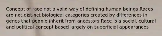 Concept of race not a valid way of defining human beings Races are not distinct biological categories created by differences in genes that people inherit from ancestors Race is a social, cultural and political concept based largely on superficial appearances