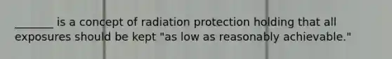 _______ is a concept of radiation protection holding that all exposures should be kept "as low as reasonably achievable."