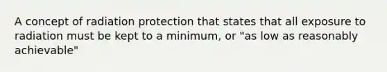 A concept of radiation protection that states that all exposure to radiation must be kept to a minimum, or "as low as reasonably achievable"