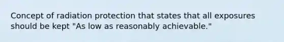 Concept of radiation protection that states that all exposures should be kept "As low as reasonably achievable."