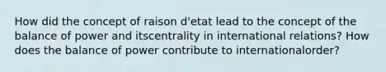 How did the concept of raison d'etat lead to the concept of the balance of power and itscentrality in international relations? How does the balance of power contribute to internationalorder?