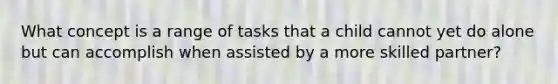 What concept is a range of tasks that a child cannot yet do alone but can accomplish when assisted by a more skilled partner?