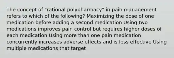 The concept of "rational polypharmacy" in pain management refers to which of the following? Maximizing the dose of one medication before adding a second medication Using two medications improves pain control but requires higher doses of each medication Using more than one pain medication concurrently increases adverse effects and is less effective Using multiple medications that target