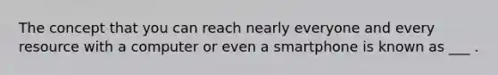 The concept that you can reach nearly everyone and every resource with a computer or even a smartphone is known as ___ .