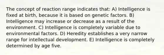 The concept of reaction range indicates that: A) Intelligence is fixed at birth, because it is based on genetic factors. B) Intelligence may increase or decrease as a result of the environment. C) Intelligence is completely variable due to environmental factors. D) Heredity establishes a very narrow range for intellectual development. E) Intelligence is completely determined by age five.