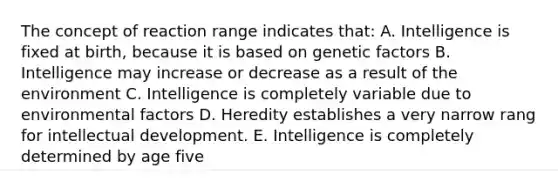 The concept of reaction range indicates that: A. Intelligence is fixed at birth, because it is based on genetic factors B. Intelligence may increase or decrease as a result of the environment C. Intelligence is completely variable due to environmental factors D. Heredity establishes a very narrow rang for intellectual development. E. Intelligence is completely determined by age five