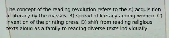 The concept of the reading revolution refers to the A) acquisition of literacy by the masses. B) spread of literacy among women. C) invention of the printing press. D) shift from reading religious texts aloud as a family to reading diverse texts individually.