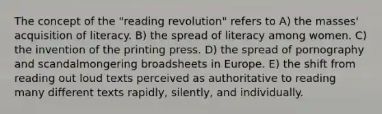 The concept of the "reading revolution" refers to A) the masses' acquisition of literacy. B) the spread of literacy among women. C) the invention of the printing press. D) the spread of pornography and scandalmongering broadsheets in Europe. E) the shift from reading out loud texts perceived as authoritative to reading many different texts rapidly, silently, and individually.